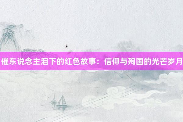 催东说念主泪下的红色故事：信仰与殉国的光芒岁月