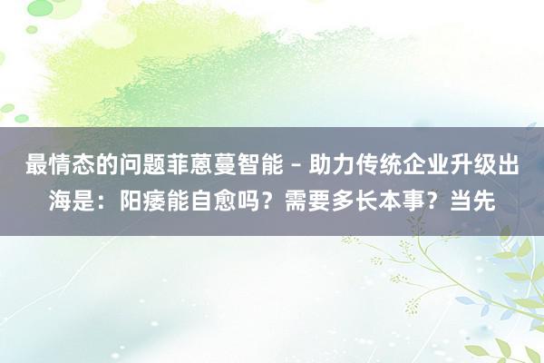 最情态的问题菲蒽蔓智能 – 助力传统企业升级出海是：阳痿能自愈吗？需要多长本事？当先
