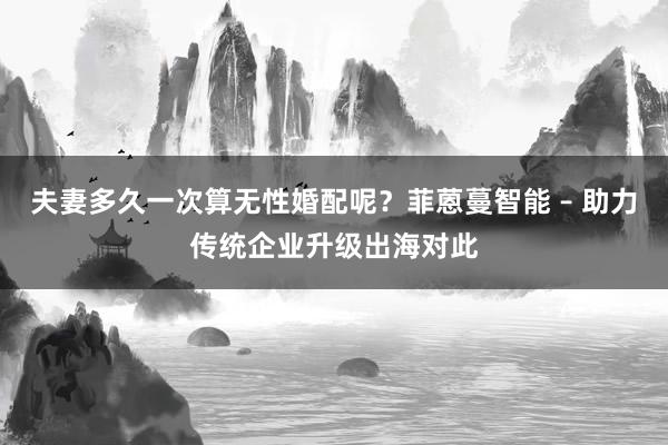 夫妻多久一次算无性婚配呢？菲蒽蔓智能 – 助力传统企业升级出海对此